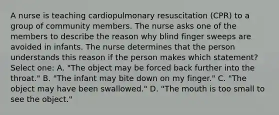 A nurse is teaching cardiopulmonary resuscitation (CPR) to a group of community members. The nurse asks one of the members to describe the reason why blind finger sweeps are avoided in infants. The nurse determines that the person understands this reason if the person makes which statement? Select one: A. "The object may be forced back further into the throat." B. "The infant may bite down on my finger." C. "The object may have been swallowed." D. "The mouth is too small to see the object."