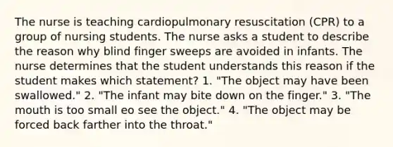 The nurse is teaching cardiopulmonary resuscitation (CPR) to a group of nursing students. The nurse asks a student to describe the reason why blind finger sweeps are avoided in infants. The nurse determines that the student understands this reason if the student makes which statement? 1. "The object may have been swallowed." 2. "The infant may bite down on the finger." 3. "The mouth is too small eo see the object." 4. "The object may be forced back farther into the throat."