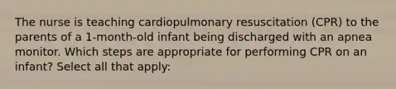 The nurse is teaching cardiopulmonary resuscitation (CPR) to the parents of a 1-month-old infant being discharged with an apnea monitor. Which steps are appropriate for performing CPR on an infant? Select all that apply: