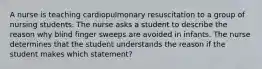 A nurse is teaching cardiopulmonary resuscitation to a group of nursing students. The nurse asks a student to describe the reason why blind finger sweeps are avoided in infants. The nurse determines that the student understands the reason if the student makes which statement?