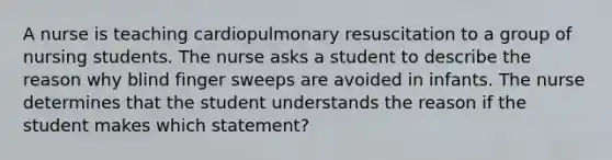 A nurse is teaching cardiopulmonary resuscitation to a group of nursing students. The nurse asks a student to describe the reason why blind finger sweeps are avoided in infants. The nurse determines that the student understands the reason if the student makes which statement?