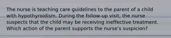 The nurse is teaching care guidelines to the parent of a child with hypothyroidism. During the follow-up visit, the nurse suspects that the child may be receiving ineffective treatment. Which action of the parent supports the nurse's suspicion?