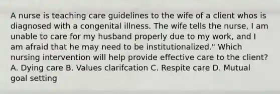 A nurse is teaching care guidelines to the wife of a client whos is diagnosed with a congenital illness. The wife tells the nurse, I am unable to care for my husband properly due to my work, and I am afraid that he may need to be institutionalized." Which nursing intervention will help provide effective care to the client? A. Dying care B. Values clarifcation C. Respite care D. Mutual goal setting