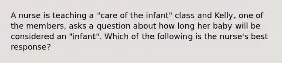 A nurse is teaching a "care of the infant" class and Kelly, one of the members, asks a question about how long her baby will be considered an "infant". Which of the following is the nurse's best response?