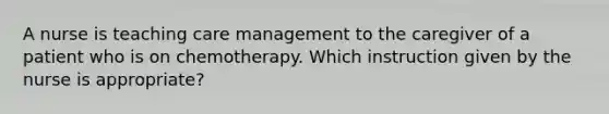 A nurse is teaching care management to the caregiver of a patient who is on chemotherapy. Which instruction given by the nurse is appropriate?