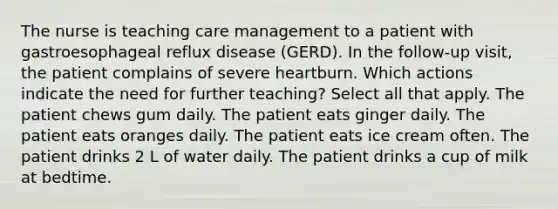 The nurse is teaching care management to a patient with gastroesophageal reflux disease (GERD). In the follow-up visit, the patient complains of severe heartburn. Which actions indicate the need for further teaching? Select all that apply. The patient chews gum daily. The patient eats ginger daily. The patient eats oranges daily. The patient eats ice cream often. The patient drinks 2 L of water daily. The patient drinks a cup of milk at bedtime.