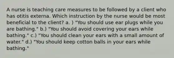 A nurse is teaching care measures to be followed by a client who has otitis externa. Which instruction by the nurse would be most beneficial to the client? a. ) "You should use ear plugs while you are bathing." b.) "You should avoid covering your ears while bathing." c.) "You should clean your ears with a small amount of water." d.) "You should keep cotton balls in your ears while bathing."