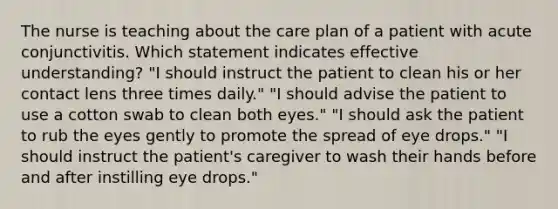 The nurse is teaching about the care plan of a patient with acute conjunctivitis. Which statement indicates effective understanding? "I should instruct the patient to clean his or her contact lens three times daily." "I should advise the patient to use a cotton swab to clean both eyes." "I should ask the patient to rub the eyes gently to promote the spread of eye drops." "I should instruct the patient's caregiver to wash their hands before and after instilling eye drops."