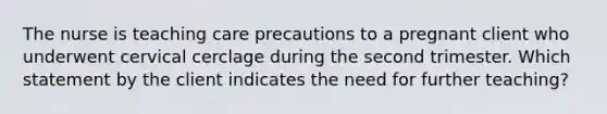 The nurse is teaching care precautions to a pregnant client who underwent cervical cerclage during the second trimester. Which statement by the client indicates the need for further teaching?