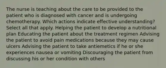 The nurse is teaching about the care to be provided to the patient who is diagnosed with cancer and is undergoing chemotherapy. Which actions indicate effective understanding? Select all that apply. Helping the patient to develop a nutritional plan Educating the patient about the treatment regimen Advising the patient to avoid pain medications because they may cause ulcers Advising the patient to take antiemetics if he or she experiences nausea or vomiting Discouraging the patient from discussing his or her condition with others