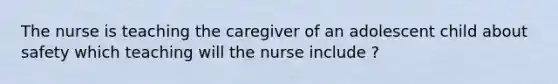 The nurse is teaching the caregiver of an adolescent child about safety which teaching will the nurse include ?