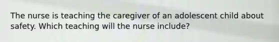 The nurse is teaching the caregiver of an adolescent child about safety. Which teaching will the nurse include?