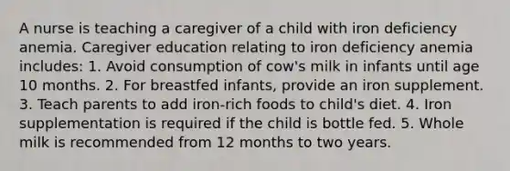 A nurse is teaching a caregiver of a child with iron deficiency anemia. Caregiver education relating to iron deficiency anemia includes: 1. Avoid consumption of cow's milk in infants until age 10 months. 2. For breastfed infants, provide an iron supplement. 3. Teach parents to add iron-rich foods to child's diet. 4. Iron supplementation is required if the child is bottle fed. 5. Whole milk is recommended from 12 months to two years.