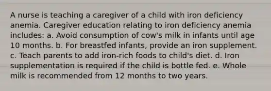 A nurse is teaching a caregiver of a child with iron deficiency anemia. Caregiver education relating to iron deficiency anemia includes: a. Avoid consumption of cow's milk in infants until age 10 months. b. For breastfed infants, provide an iron supplement. c. Teach parents to add iron-rich foods to child's diet. d. Iron supplementation is required if the child is bottle fed. e. Whole milk is recommended from 12 months to two years.