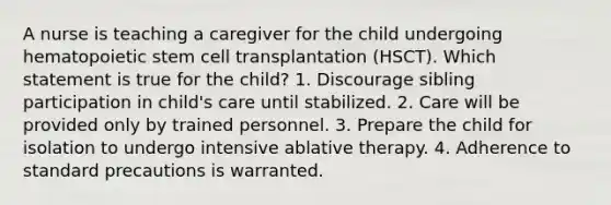 A nurse is teaching a caregiver for the child undergoing hematopoietic stem cell transplantation (HSCT). Which statement is true for the child? 1. Discourage sibling participation in child's care until stabilized. 2. Care will be provided only by trained personnel. 3. Prepare the child for isolation to undergo intensive ablative therapy. 4. Adherence to standard precautions is warranted.