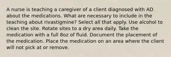 A nurse is teaching a caregiver of a client diagnosed with AD about the medications. What are necessary to include in the teaching about rivastigmine? Select all that apply. Use alcohol to clean the site. Rotate sites to a dry area daily. Take the medication with a full 8oz of fluid. Document the placement of the medication. Place the medication on an area where the client will not pick at or remove.