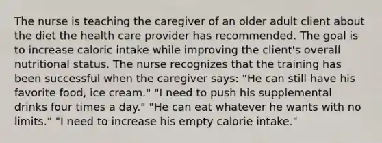 The nurse is teaching the caregiver of an older adult client about the diet the health care provider has recommended. The goal is to increase caloric intake while improving the client's overall nutritional status. The nurse recognizes that the training has been successful when the caregiver says: "He can still have his favorite food, ice cream." "I need to push his supplemental drinks four times a day." "He can eat whatever he wants with no limits." "I need to increase his empty calorie intake."