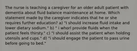 The nurse is teaching a caregiver for an older adult patient with dementia about fluid balance maintenance at home. Which statement made by the caregiver indicates that he or she requires further education? a) "I should increase fluid intake and lower dietary sodium." b) " i whorl provide fluids when the patient feels thirsty." c) "I should assist the patient when holding utensils and cups." d) "i should engage the patient to pass urine before going to bed."