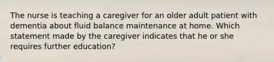 The nurse is teaching a caregiver for an older adult patient with dementia about fluid balance maintenance at home. Which statement made by the caregiver indicates that he or she requires further education?