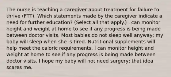 The nurse is teaching a caregiver about treatment for failure to thrive (FTT). Which statements made by the caregiver indicate a need for further education? (Select all that apply.) I can monitor height and weight at home to see if any progress is being made between doctor visits. Most babies do not sleep well​ anyway; my baby will sleep when she is tired. Nutritional supplements will help meet the caloric requirements. I can monitor height and weight at home to see if any progress is being made between doctor visits. I hope my baby will not need​ surgery; that idea scares me.