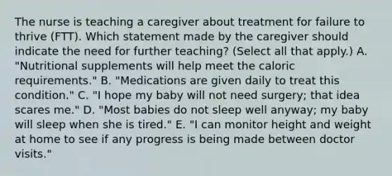 The nurse is teaching a caregiver about treatment for failure to thrive​ (FTT). Which statement made by the caregiver should indicate the need for further​ teaching? (Select all that​ apply.) A. ​"Nutritional supplements will help meet the caloric​ requirements." B. ​"Medications are given daily to treat this​ condition." C. ​"I hope my baby will not need​ surgery; that idea scares​ me." D. ​"Most babies do not sleep well​ anyway; my baby will sleep when she is​ tired." E. ​"I can monitor height and weight at home to see if any progress is being made between doctor​ visits."