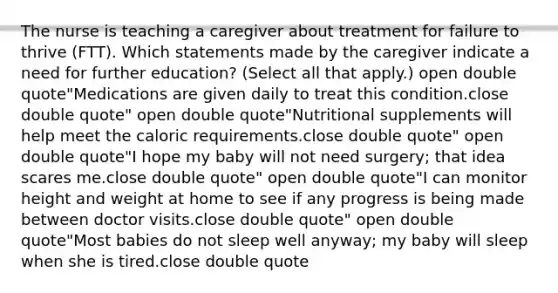 The nurse is teaching a caregiver about treatment for failure to thrive​ (FTT). Which statements made by the caregiver indicate a need for further​ education? ​(Select all that​ apply.) open double quote"Medications are given daily to treat this condition.close double quote" open double quote"Nutritional supplements will help meet the caloric requirements.close double quote" open double quote"I hope my baby will not need​ surgery; that idea scares me.close double quote" open double quote"I can monitor height and weight at home to see if any progress is being made between doctor visits.close double quote" open double quote"Most babies do not sleep well​ anyway; my baby will sleep when she is tired.close double quote