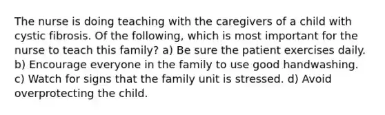 The nurse is doing teaching with the caregivers of a child with cystic fibrosis. Of the following, which is most important for the nurse to teach this family? a) Be sure the patient exercises daily. b) Encourage everyone in the family to use good handwashing. c) Watch for signs that the family unit is stressed. d) Avoid overprotecting the child.