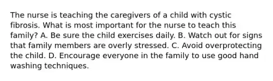 The nurse is teaching the caregivers of a child with cystic fibrosis. What is most important for the nurse to teach this family? A. Be sure the child exercises daily. B. Watch out for signs that family members are overly stressed. C. Avoid overprotecting the child. D. Encourage everyone in the family to use good hand washing techniques.