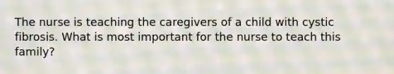 The nurse is teaching the caregivers of a child with cystic fibrosis. What is most important for the nurse to teach this family?