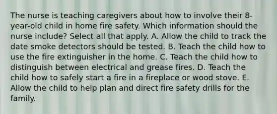 The nurse is teaching caregivers about how to involve their 8-year-old child in home fire safety. Which information should the nurse include? Select all that apply. A. Allow the child to track the date smoke detectors should be tested. B. Teach the child how to use the fire extinguisher in the home. C. Teach the child how to distinguish between electrical and grease fires. D. Teach the child how to safely start a fire in a fireplace or wood stove. E. Allow the child to help plan and direct fire safety drills for the family.