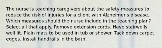 The nurse is teaching caregivers about the safety measures to reduce the risk of injuries for a client with Alzheimer's disease. Which measures should the nurse include in the teaching plan? Select all that apply. Remove extension cords. Have stairwells well lit. Plain mats to be used in tub or shower. Tack down carpet edges. Install handrails in the bath.