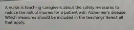 A nurse is teaching caregivers about the safety measures to reduce the risk of injuries for a patient with Alzheimer's disease. Which measures should be included in the teaching? Select all that apply.