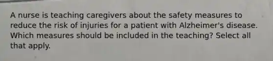 A nurse is teaching caregivers about the safety measures to reduce the risk of injuries for a patient with Alzheimer's disease. Which measures should be included in the teaching? Select all that apply.