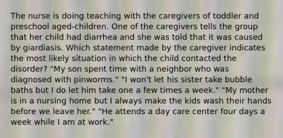 The nurse is doing teaching with the caregivers of toddler and preschool aged-children. One of the caregivers tells the group that her child had diarrhea and she was told that it was caused by giardiasis. Which statement made by the caregiver indicates the most likely situation in which the child contacted the disorder? "My son spent time with a neighbor who was diagnosed with pinworms." "I won't let his sister take bubble baths but I do let him take one a few times a week." "My mother is in a nursing home but I always make the kids wash their hands before we leave her." "He attends a day care center four days a week while I am at work."