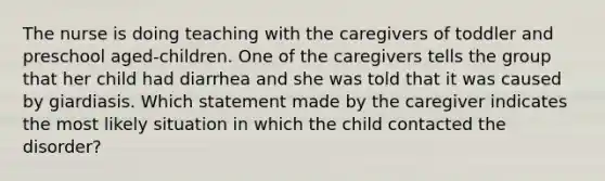 The nurse is doing teaching with the caregivers of toddler and preschool aged-children. One of the caregivers tells the group that her child had diarrhea and she was told that it was caused by giardiasis. Which statement made by the caregiver indicates the most likely situation in which the child contacted the disorder?