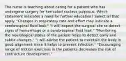 The nurse is teaching about caring for a patient who has undergone surgery for herniated nucleus pulposus. Which statement indicates a need for further education? Select all that apply. "Changes in respiratory rate and effort may indicate a cerebrospinal fluid leak." "I will inspect the surgical site to detect signs of hemorrhage or a cerebrospinal fluid leak." "Monitoring the neurological status of the patient helps to detect early and subtle changes." "I will advise the patient to maintain the body in good alignment since it helps to prevent infection." "Encouraging range of motion exercises in the patients decreases the risk of contracture development."