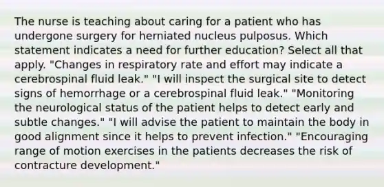 The nurse is teaching about caring for a patient who has undergone surgery for herniated nucleus pulposus. Which statement indicates a need for further education? Select all that apply. "Changes in respiratory rate and effort may indicate a cerebrospinal fluid leak." "I will inspect the surgical site to detect signs of hemorrhage or a cerebrospinal fluid leak." "Monitoring the neurological status of the patient helps to detect early and subtle changes." "I will advise the patient to maintain the body in good alignment since it helps to prevent infection." "Encouraging range of motion exercises in the patients decreases the risk of contracture development."