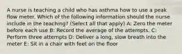 A nurse is teaching a child who has asthma how to use a peak flow meter. Which of the following information should the nurse include in the teaching? (Select all that apply) A: Zero the meter before each use B: Record the average of the attempts. C: Perform three attempts D: Deliver a long, slow breath into the meter E: Sit in a chair with feet on the floor