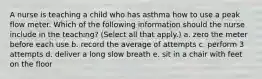 A nurse is teaching a child who has asthma how to use a peak flow meter. Which of the following information should the nurse include in the teaching? (Select all that apply.) a. zero the meter before each use b. record the average of attempts c. perform 3 attempts d. deliver a long slow breath e. sit in a chair with feet on the floor