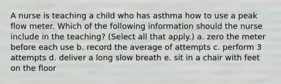 A nurse is teaching a child who has asthma how to use a peak flow meter. Which of the following information should the nurse include in the teaching? (Select all that apply.) a. zero the meter before each use b. record the average of attempts c. perform 3 attempts d. deliver a long slow breath e. sit in a chair with feet on the floor