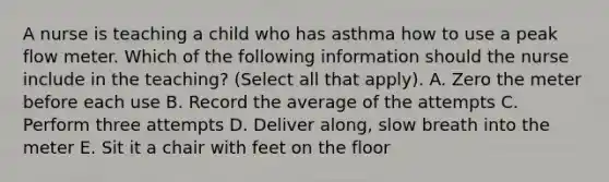 A nurse is teaching a child who has asthma how to use a peak flow meter. Which of the following information should the nurse include in the teaching? (Select all that apply). A. Zero the meter before each use B. Record the average of the attempts C. Perform three attempts D. Deliver along, slow breath into the meter E. Sit it a chair with feet on the floor