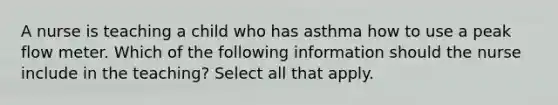 A nurse is teaching a child who has asthma how to use a peak flow meter. Which of the following information should the nurse include in the teaching? Select all that apply.