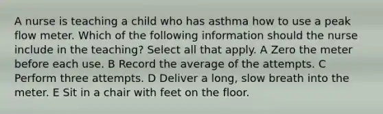 A nurse is teaching a child who has asthma how to use a peak flow meter. Which of the following information should the nurse include in the teaching? Select all that apply. A Zero the meter before each use. B Record the average of the attempts. C Perform three attempts. D Deliver a long, slow breath into the meter. E Sit in a chair with feet on the floor.