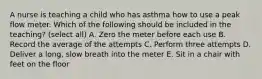 A nurse is teaching a child who has asthma how to use a peak flow meter. Which of the following should be included in the teaching? (select all) A. Zero the meter before each use B. Record the average of the attempts C. Perform three attempts D. Deliver a long, slow breath into the meter E. Sit in a chair with feet on the floor