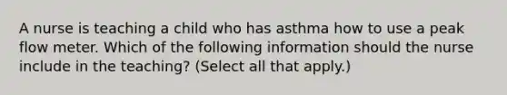 A nurse is teaching a child who has asthma how to use a peak flow meter. Which of the following information should the nurse include in the teaching? (Select all that apply.)