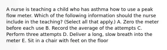 A nurse is teaching a child who has asthma how to use a peak flow meter. Which of the following information should the nurse include in the teaching? (Select all that apply.) A. Zero the meter before each use B. Record the average of the attempts C. Perform three attempts D. Deliver a long, slow breath into the meter E. Sit in a chair with feet on the floor