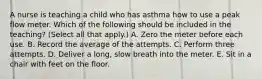 A nurse is teaching a child who has asthma how to use a peak flow meter. Which of the following should be included in the teaching? (Select all that apply.) A. Zero the meter before each use. B. Record the average of the attempts. C. Perform three attempts. D. Deliver a long, slow breath into the meter. E. Sit in a chair with feet on the floor.