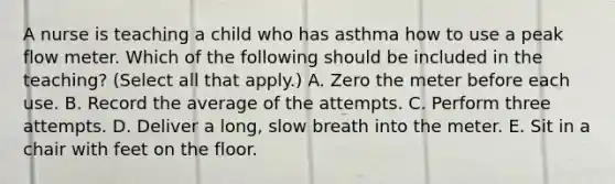 A nurse is teaching a child who has asthma how to use a peak flow meter. Which of the following should be included in the teaching? (Select all that apply.) A. Zero the meter before each use. B. Record the average of the attempts. C. Perform three attempts. D. Deliver a long, slow breath into the meter. E. Sit in a chair with feet on the floor.