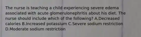 The nurse is teaching a child experiencing severe edema associated with acute glomerulonephritis about his diet. The nurse should include which of the following? A.Decreased calories B.Increased potassium C.Severe sodium restriction D.Moderate sodium restriction