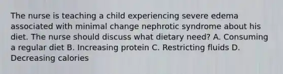 The nurse is teaching a child experiencing severe edema associated with minimal change nephrotic syndrome about his diet. The nurse should discuss what dietary need? A. Consuming a regular diet B. Increasing protein C. Restricting fluids D. Decreasing calories